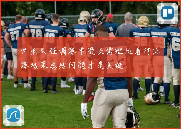 许利民强调赛季漫长需理性看待比赛结果总结问题才是关键