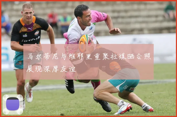 马尔蒂尼与维耶里重聚社媒晒合照展现深厚友谊