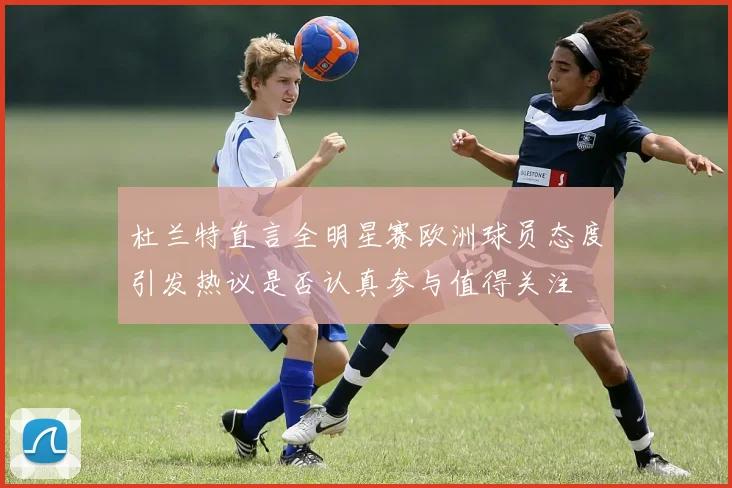 杜兰特直言全明星赛欧洲球员态度引发热议是否认真参与值得关注