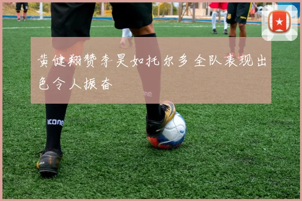 黄健翔赞李昊如托尔多全队表现出色令人振奋