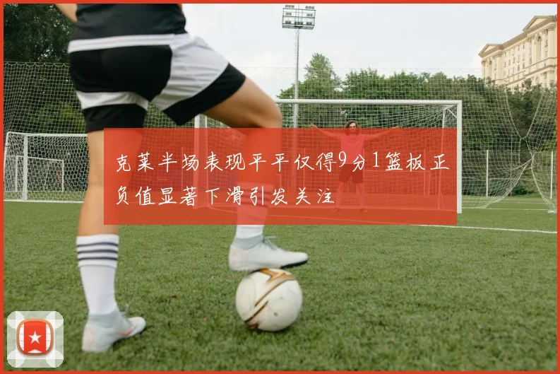 克莱半场表现平平仅得9分1篮板正负值显著下滑引发关注