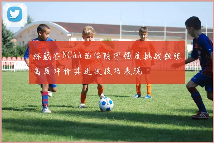 林葳在NCAA面临防守强度挑战教练高度评价其进攻技巧表现