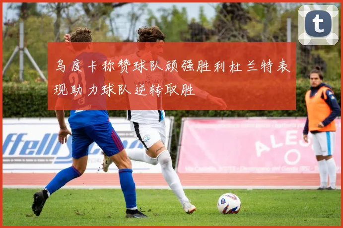 乌度卡称赞球队顽强胜利杜兰特表现助力球队逆转取胜