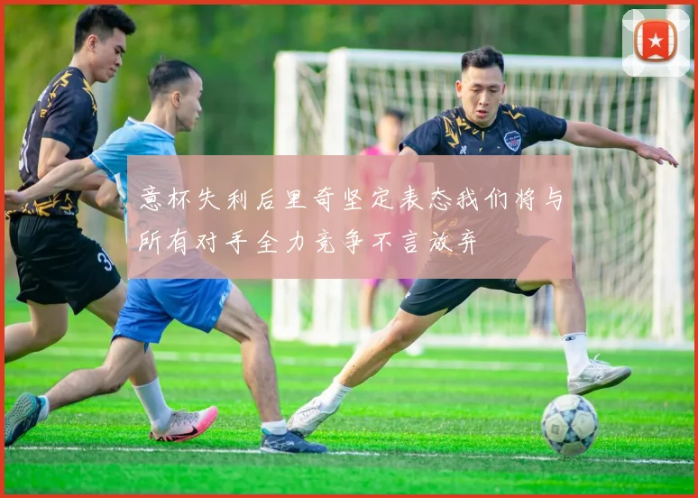意杯失利后里奇坚定表态我们将与所有对手全力竞争不言放弃