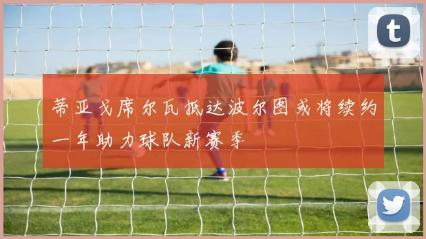 蒂亚戈席尔瓦抵达波尔图或将续约一年助力球队新赛季