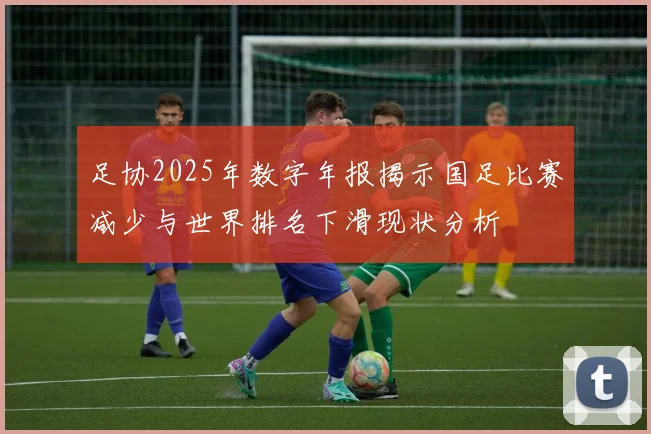 足协2025年数字年报揭示国足比赛减少与世界排名下滑现状分析