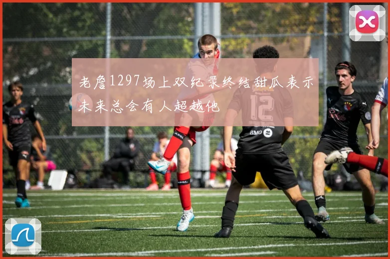 老詹1297场上双纪录终结甜瓜表示未来总会有人超越他