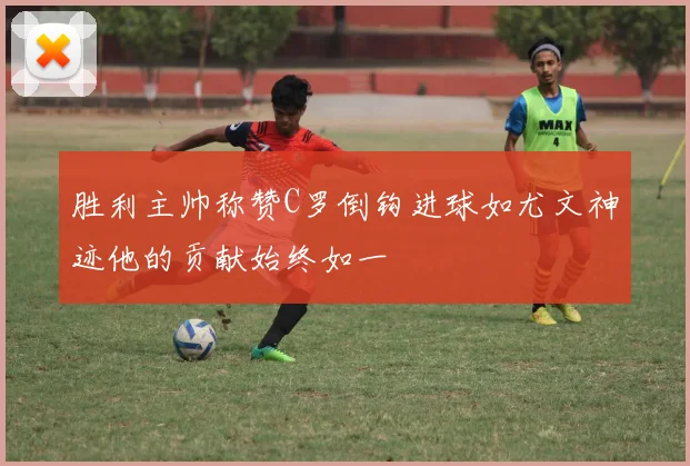 胜利主帅称赞C罗倒钩进球如尤文神迹他的贡献始终如一
