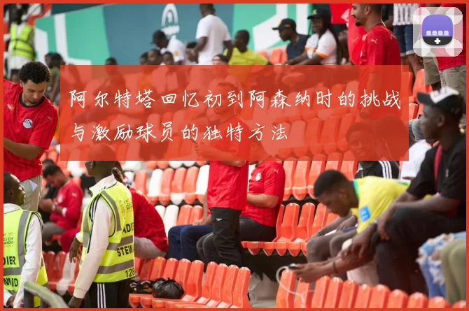 阿尔特塔回忆初到阿森纳时的挑战与激励球员的独特方法