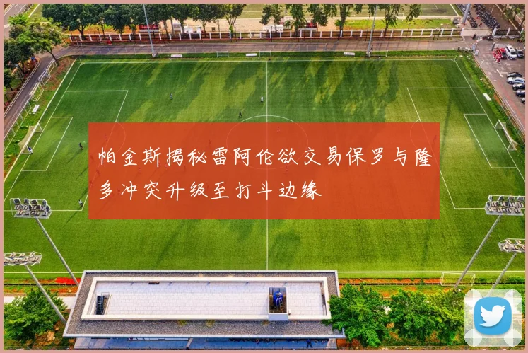 帕金斯揭秘雷阿伦欲交易保罗与隆多冲突升级至打斗边缘