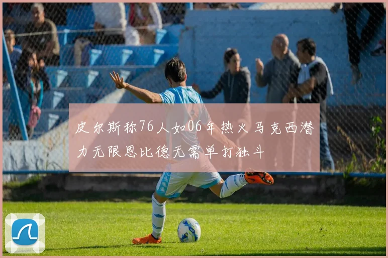 皮尔斯称76人如06年热火马克西潜力无限恩比德无需单打独斗
