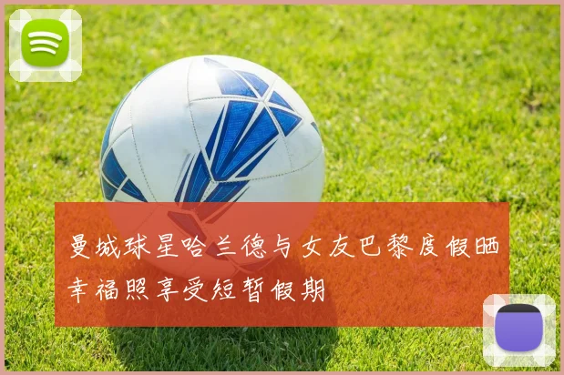 曼城球星哈兰德与女友巴黎度假晒幸福照享受短暂假期