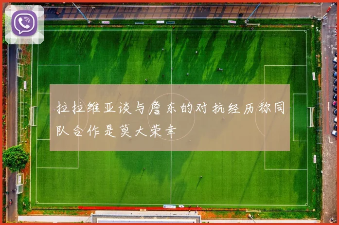 拉拉维亚谈与詹东的对抗经历称同队合作是莫大荣幸