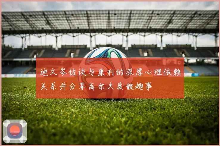 迪文岑佐谈与康利的深厚心理依赖关系并分享高尔夫度假趣事
