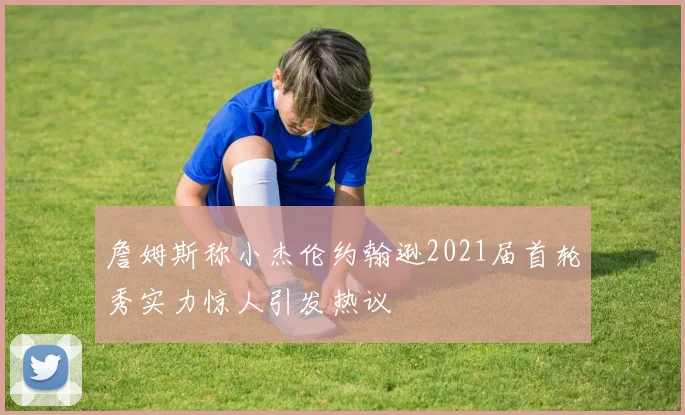 詹姆斯称小杰伦约翰逊2021届首轮秀实力惊人引发热议