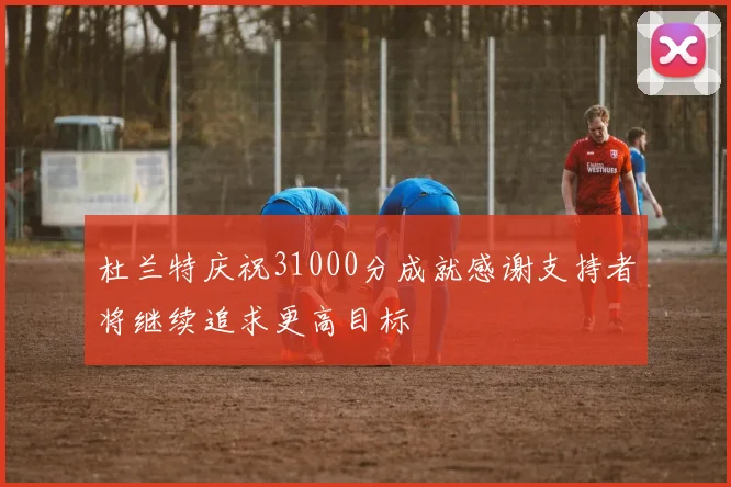 杜兰特庆祝31000分成就感谢支持者将继续追求更高目标