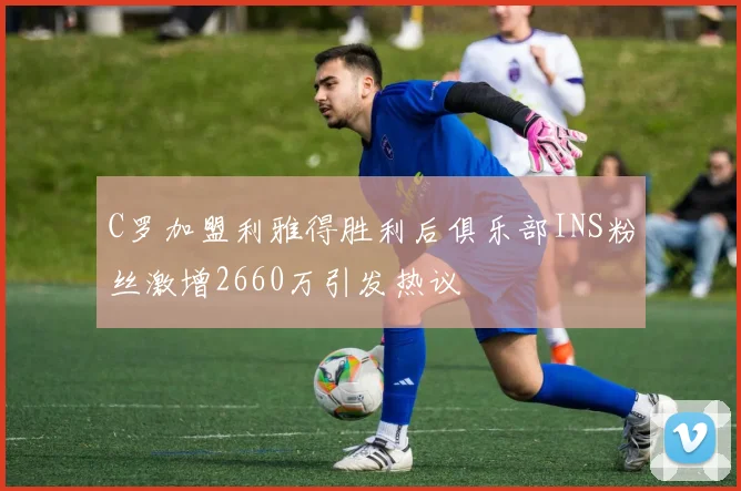 C罗加盟利雅得胜利后俱乐部INS粉丝激增2660万引发热议