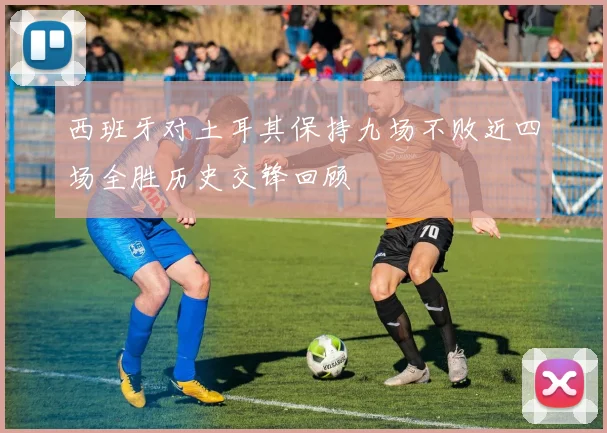 西班牙对土耳其保持九场不败近四场全胜历史交锋回顾