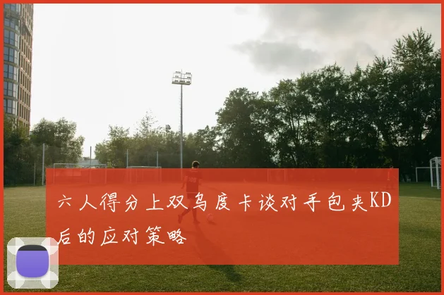 六人得分上双乌度卡谈对手包夹KD后的应对策略
