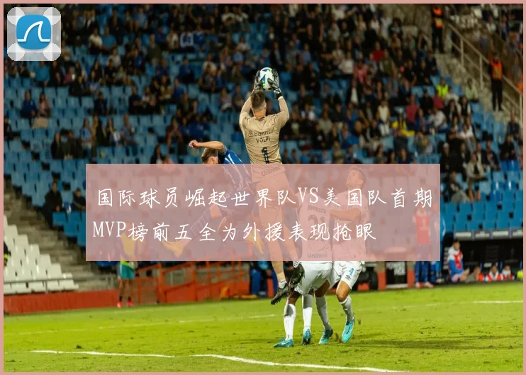 国际球员崛起世界队VS美国队首期MVP榜前五全为外援表现抢眼