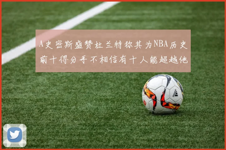 A史密斯盛赞杜兰特称其为NBA历史前十得分手不相信有十人能超越他