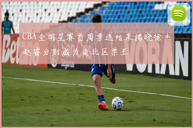 CBA全明星赛首周票选结果揭晓徐杰赵睿分别成为南北区票王