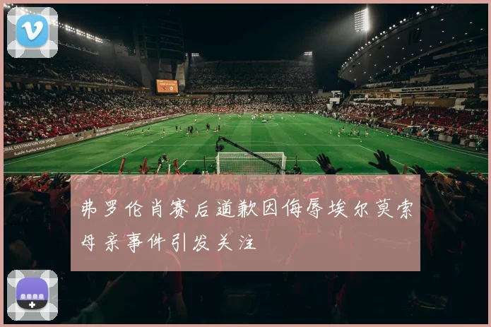 弗罗伦肖赛后道歉因侮辱埃尔莫索母亲事件引发关注