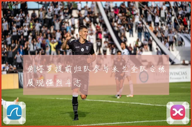 劳塔罗提前归队参与米兰全队合练展现强烈斗志