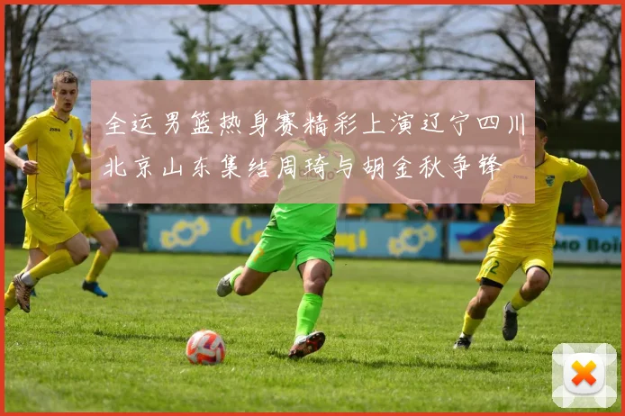 全运男篮热身赛精彩上演辽宁四川北京山东集结周琦与胡金秋争锋