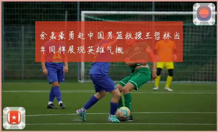 余嘉豪勇赴中国男篮救援王哲林当年同样展现英雄气概