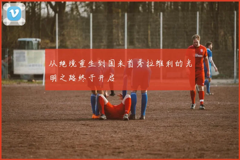 从绝境重生到国米首秀拉维利的光明之路终于开启