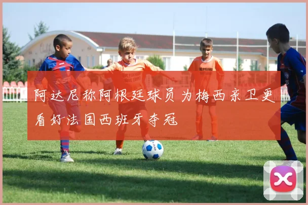 阿达尼称阿根廷球员为梅西亲卫更看好法国西班牙夺冠