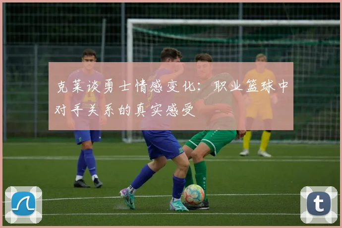 克莱谈勇士情感变化：职业篮球中对手关系的真实感受