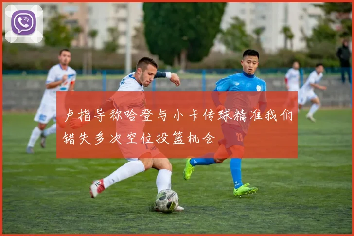 卢指导称哈登与小卡传球精准我们错失多次空位投篮机会