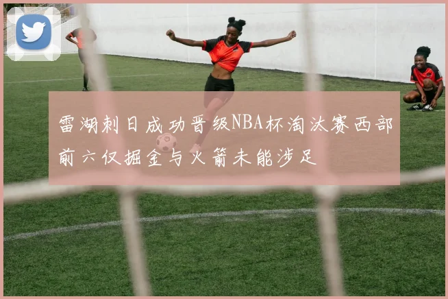 雷湖刺日成功晋级NBA杯淘汰赛西部前六仅掘金与火箭未能涉足
