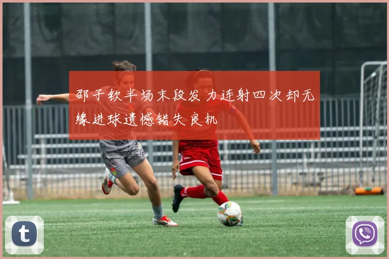 邵子钦半场末段发力连射四次却无缘进球遗憾错失良机
