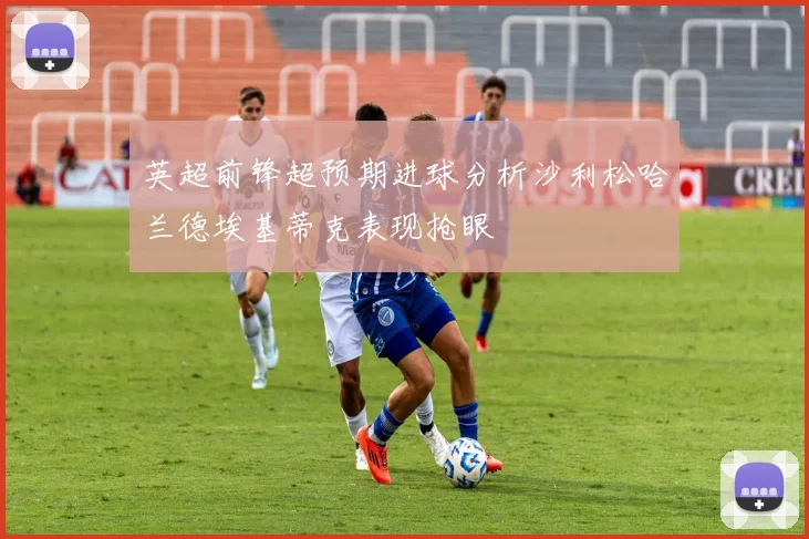 英超前锋超预期进球分析沙利松哈兰德埃基蒂克表现抢眼