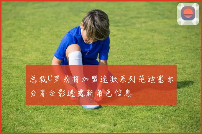 总裁C罗或将加盟速激系列范迪塞尔分享合影透露新角色信息