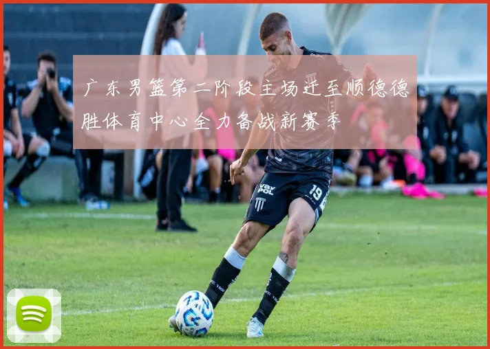 广东男篮第二阶段主场迁至顺德德胜体育中心全力备战新赛季