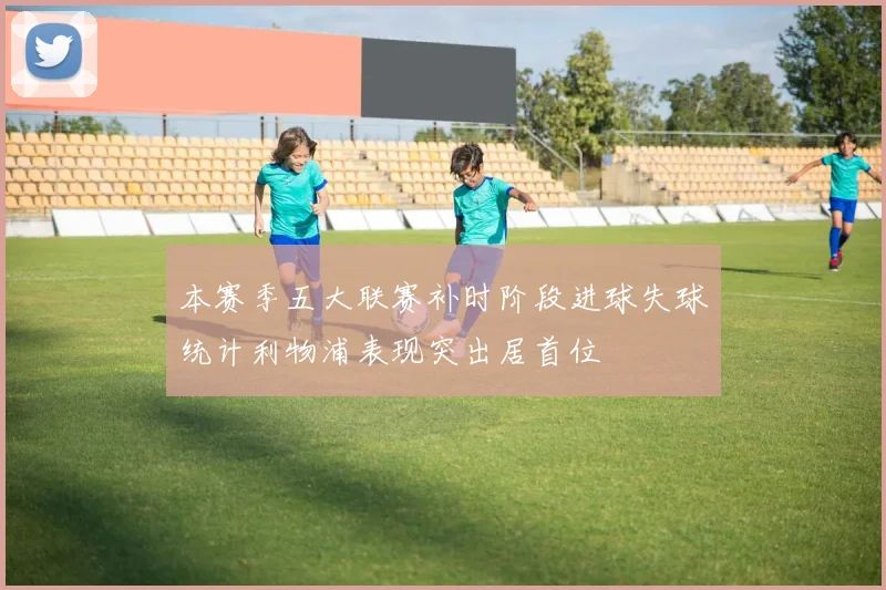 本赛季五大联赛补时阶段进球失球统计利物浦表现突出居首位