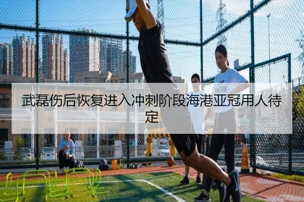 武磊伤后恢复进入冲刺阶段海港亚冠用人待定